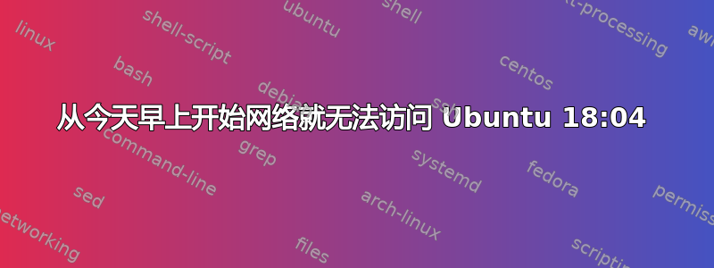 从今天早上开始网络就无法访问 Ubuntu 18:04