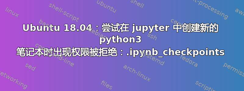 Ubuntu 18.04：尝试在 jupyter 中创建新的 python3 笔记本时出现权限被拒绝：.ipynb_checkpoints