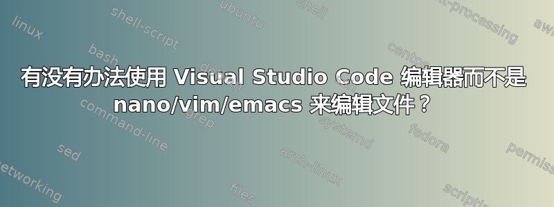 有没有办法使用 Visual Studio Code 编辑器而不是 nano/vim/emacs 来编辑文件？