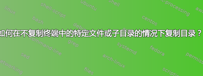 如何在不复制终端中的特定文件或子目录的情况下复制目录？