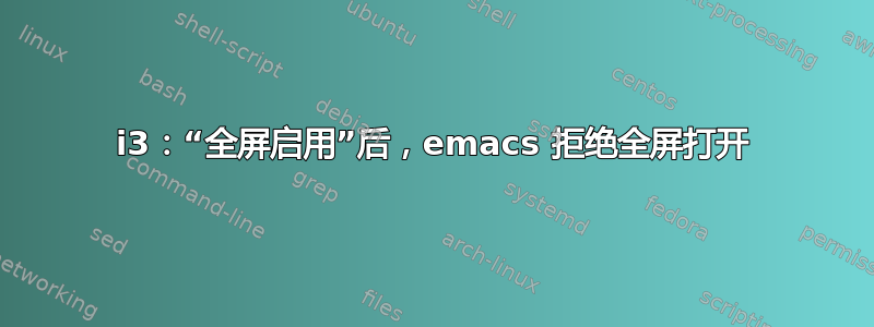 i3：“全屏启用”后，emacs 拒绝全屏打开