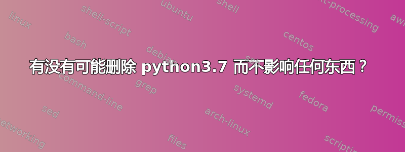 有没有可能删除 python3.7 而不影响任何东西？