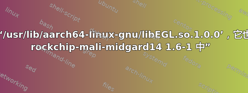 “尝试覆盖‘/usr/lib/aarch64-linux-gnu/libEGL.so.1.0.0’，它也在软件包 rockchip-mali-midgard14 1.6-1 中” 