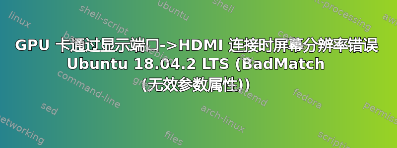 GPU 卡通过显示端口->HDMI 连接时屏幕分辨率错误 Ubuntu 18.04.2 LTS (BadMatch (无效参数属性))