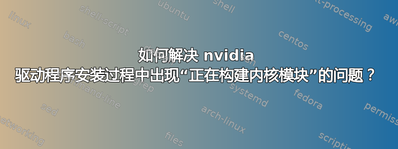 如何解决 nvidia 驱动程序安装过程中出现“正在构建内核模块”的问题？