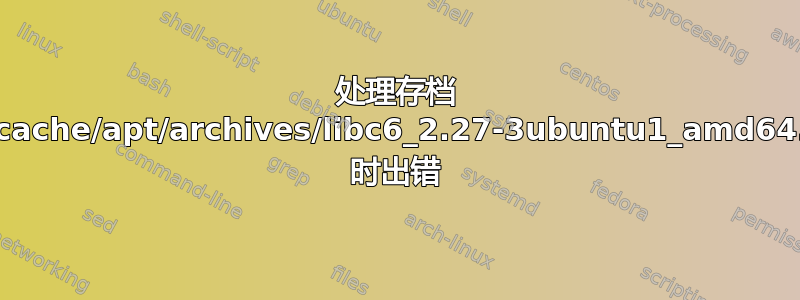 处理存档 /var/cache/apt/archives/libc6_2.27-3ubuntu1_amd64.deb 时出错