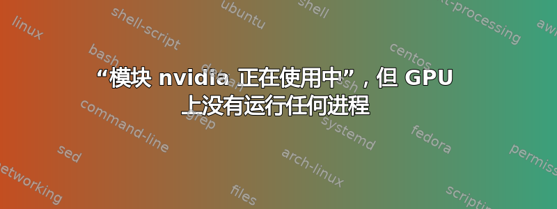 “模块 nvidia 正在使用中”，但 GPU 上没有运行任何进程