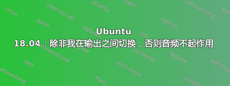 Ubuntu 18.04：除非我在输出之间切换，否则音频不起作用