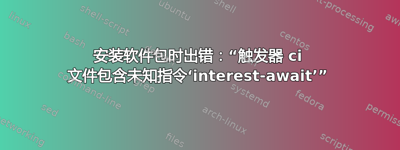 安装软件包时出错：“触发器 ci 文件包含未知指令‘interest-await’”