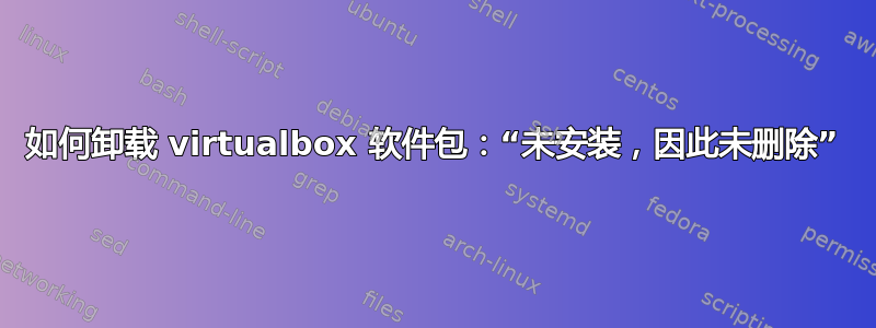 如何卸载 virtualbox 软件包：“未安装，因此未删除”