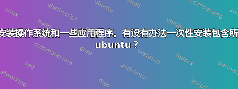 每次我都需要安装操作系统和一些应用程序。有没有办法一次性安装包含所有应用程序的 ubuntu？