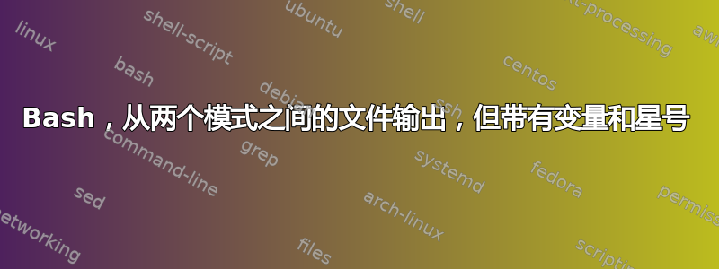 Bash，从两个模式之间的文件输出，但带有变量和星号