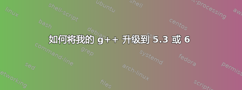 如何将我的 g++ 升级到 5.3 或 6