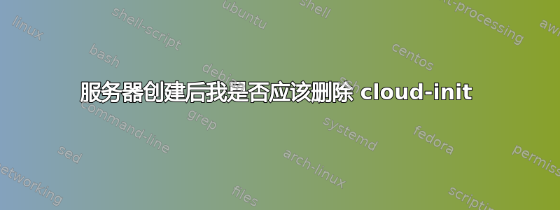 服务器创建后我是否应该删除 cloud-init