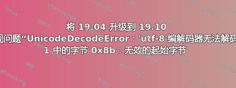 将 19.04 升级到 19.10 时出现问题“UnicodeDecodeError：'utf-8'编解码器无法解码位置 1 中的字节 0x8b：无效的起始字节 