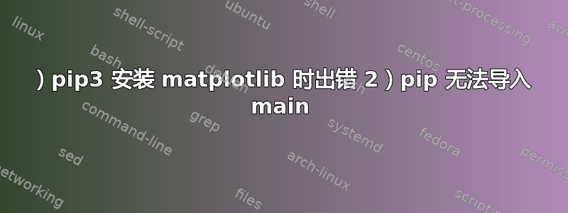 1）pip3 安装 matplotlib 时出错 2）pip 无法导入 main