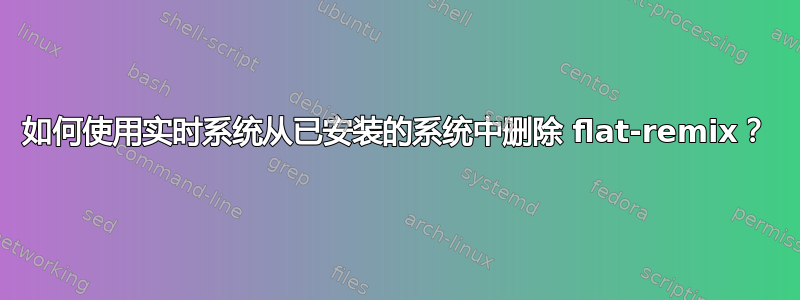 如何使用实时系统从已安装的系统中删除 flat-remix？