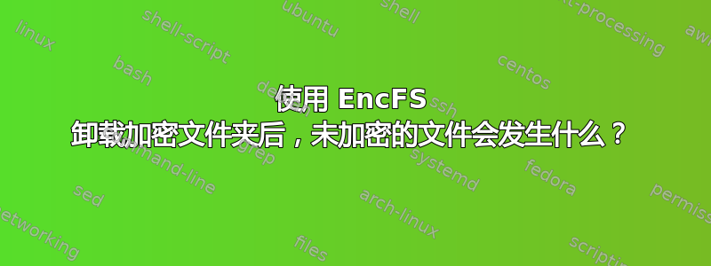 使用 EncFS 卸载加密文件夹后，未加密的文件会发生什么？