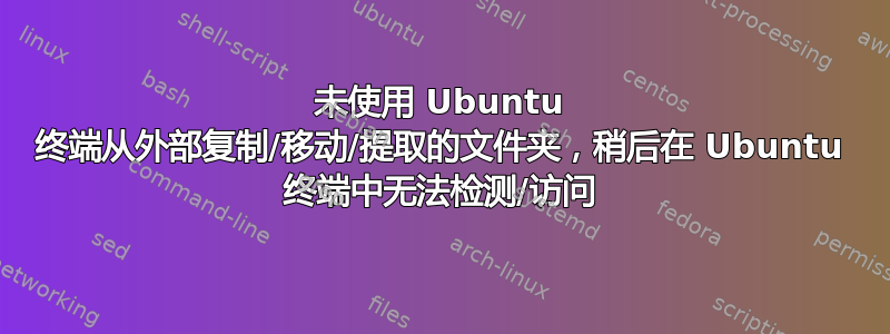 未使用 Ubuntu 终端从外部复制/移动/提取的文件夹，稍后在 Ubuntu 终端中无法检测/访问