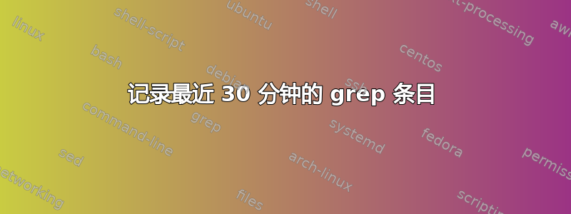 记录最近 30 分钟的 grep 条目