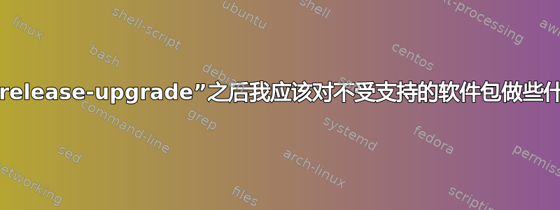 在“do-release-upgrade”之后我应该对不受支持的软件包做些什么吗？