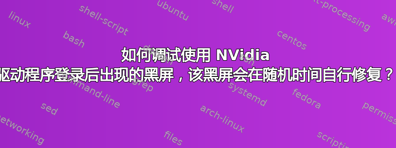 如何调试使用 NVidia 驱动程序登录后出现的黑屏，该黑屏会在随机时间自行修复？