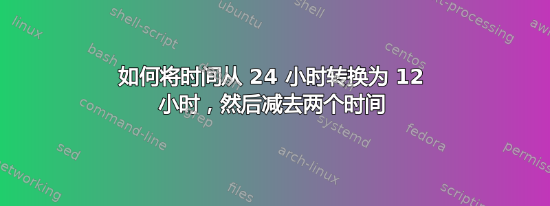 如何将时间从 24 小时转换为 12 小时，然后减去两个时间