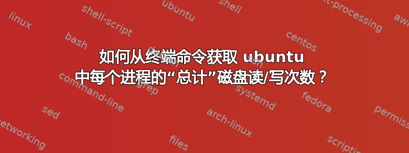 如何从终端命令获取 ubuntu 中每个进程的“总计”磁盘读/写次数？