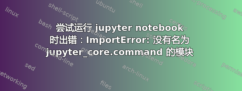 尝试运行 jupyter notebook 时出错：ImportError: 没有名为 jupyter_core.command 的模块