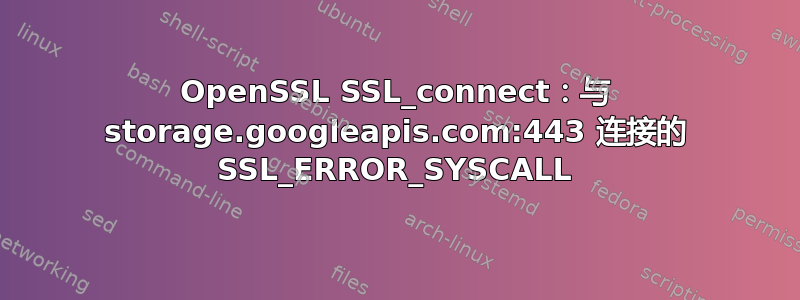 OpenSSL SSL_connect：与 storage.googleapis.com:443 连接的 SSL_ERROR_SYSCALL