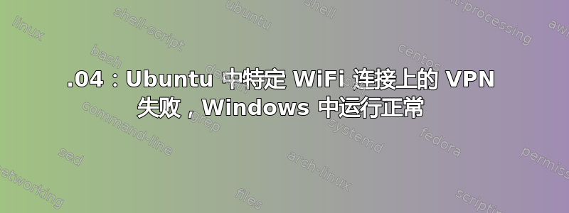 18.04：Ubuntu 中特定 WiFi 连接上的 VPN 失败，Windows 中运行正常