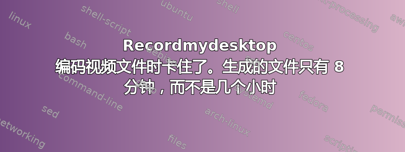 Recordmydesktop 编码视频文件时卡住了。生成的文件只有 8 分钟，而不是几个小时