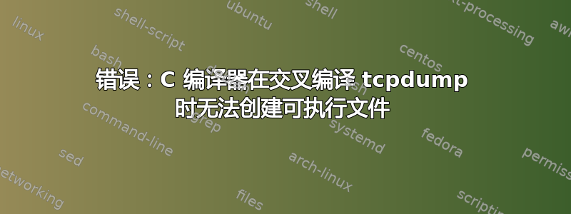 错误：C 编译器在交叉编译 tcpdump 时无法创建可执行文件