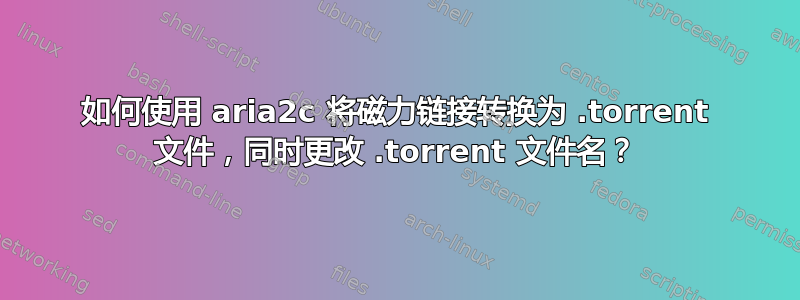 如何使用 aria2c 将磁力链接转换为 .torrent 文件，同时更改 .torrent 文件名？