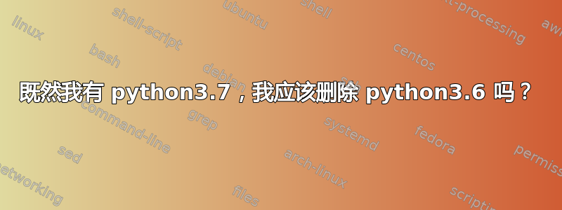 既然我有 python3.7，我应该删除 python3.6 吗？