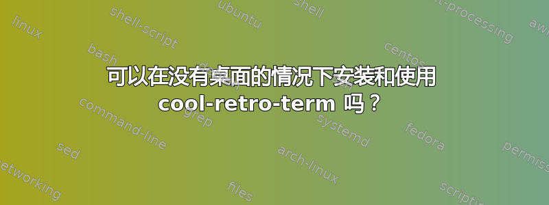 可以在没有桌面的情况下安装和使用 cool-retro-term 吗？