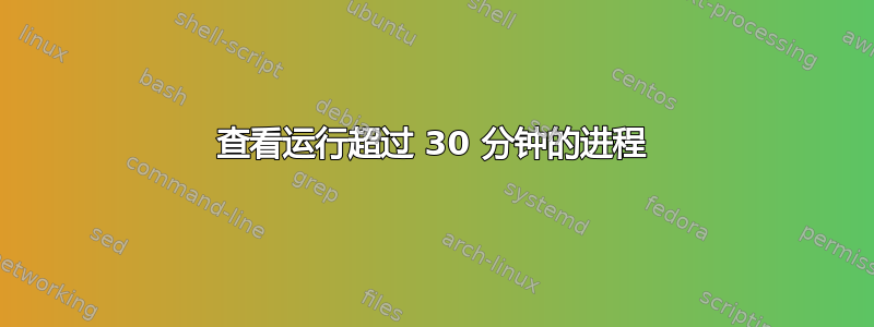 查看运行超过 30 分钟的进程