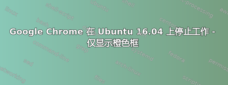 Google Chrome 在 Ubuntu 16.04 上停止工作 - 仅显示橙色框