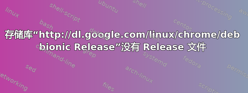 存储库“http://dl.google.com/linux/chrome/deb bionic Release”没有 Release 文件