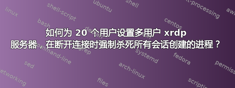 如何为 20 个用户设置多用户 xrdp 服务器，在断开连接时强制杀死所有会话创建的进程？