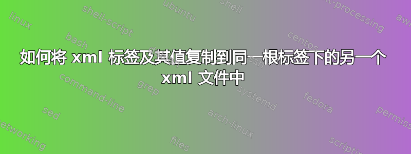 如何将 xml 标签及其值复制到同一根标签下的另一个 xml 文件中