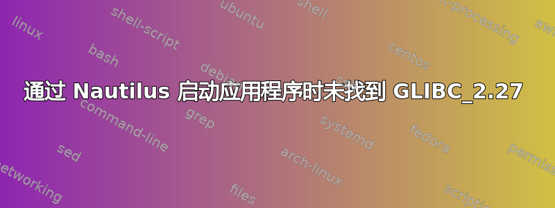 通过 Nautilus 启动应用程序时未找到 GLIBC_2.27