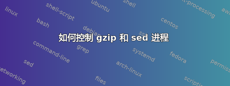 如何控制 gzip 和 sed 进程