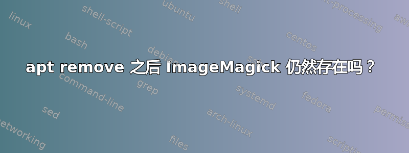 apt remove 之后 ImageMagick 仍然存在吗？