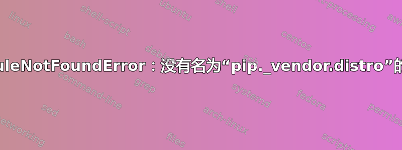 ModuleNotFoundError：没有名为“pip._vendor.distro”的模块