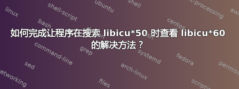 如何完成让程序在搜索 libicu*50 时查看 libicu*60 的解决方法？