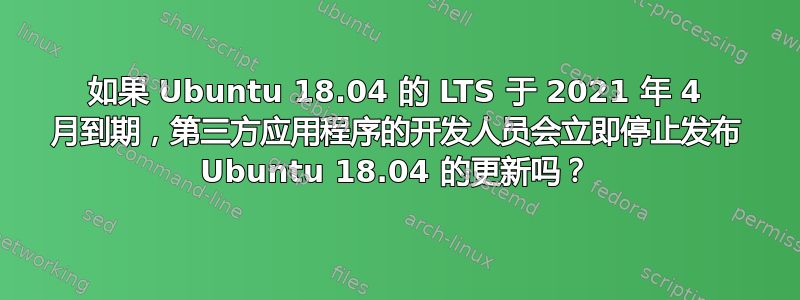 如果 Ubuntu 18.04 的 LTS 于 2021 年 4 月到期，第三方应用程序的开发人员会立即停止发布 Ubuntu 18.04 的更新吗？