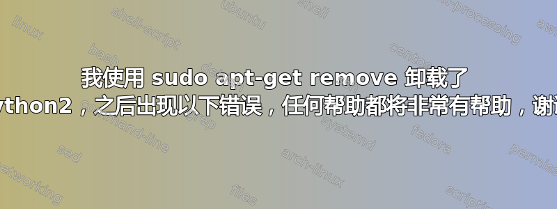 我使用 sudo apt-get remove 卸载了 python2，之后出现以下错误，任何帮助都将非常有帮助，谢谢