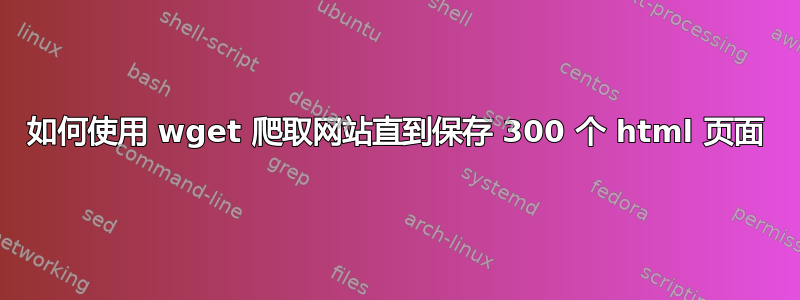 如何使用 wget 爬取网站直到保存 300 个 html 页面