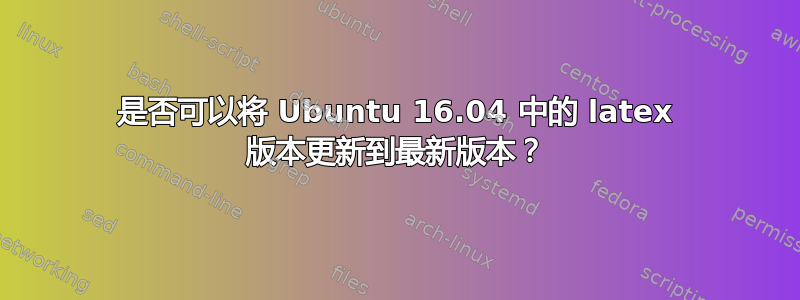 是否可以将 Ubuntu 16.04 中的 latex 版本更新到最新版本？